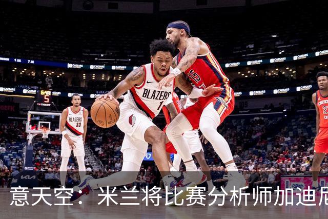 意天空：米兰将比赛分析师加迪尼尔提拔为球探主管